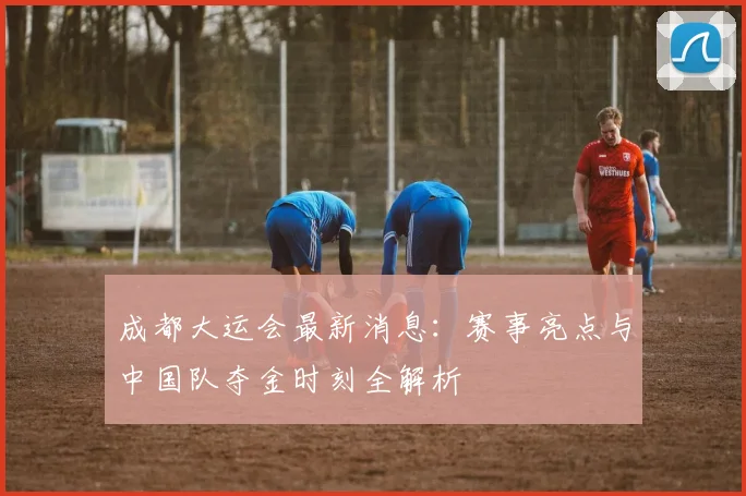 成都大运会最新消息：赛事亮点与中国队夺金时刻全解析