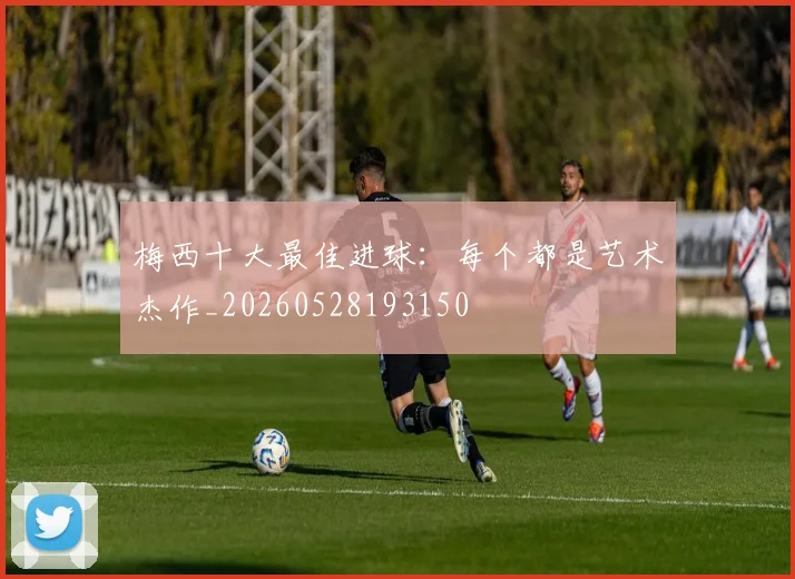 梅西十大最佳进球：每个都是艺术杰作_20260528193150