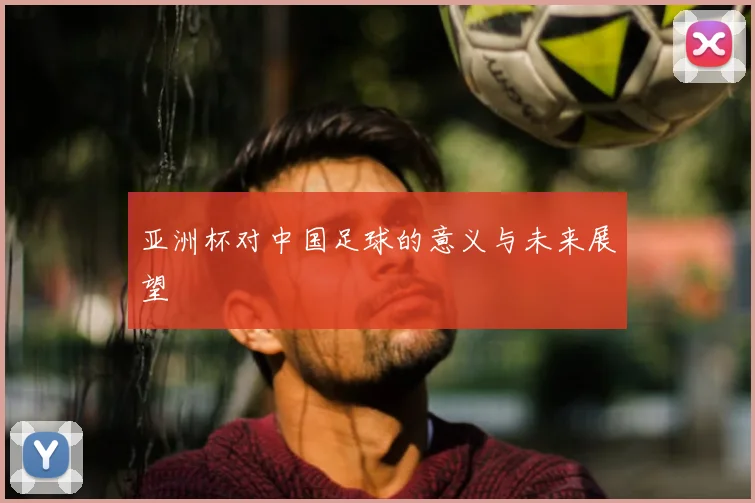 亚洲杯对中国足球的意义与未来展望