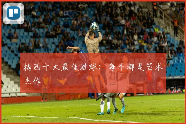 梅西十大最佳进球：每个都是艺术杰作