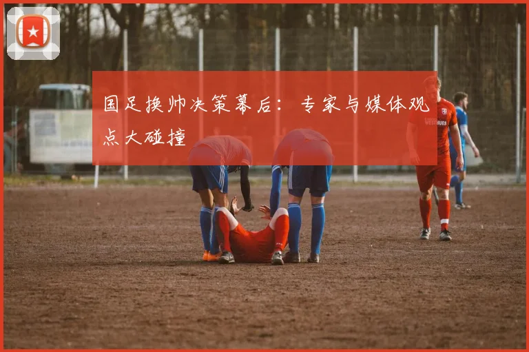 国足换帅决策幕后:专家与媒体观点大碰撞